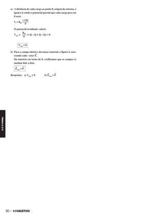 a) A distância de cada carga ao ponto 0, origem do sistema, é
igual a d, então o potencial parcial que cada carga gera em
0 será:
V = K0
O potencial resultante valerá:
Vres = (+ Q – Q + Q – Q) = 0
b) Para o campo elétrico, devemos construir a figura 2, mos-
trando cada vetor E
→
.
Da simetria em torno de 0, verificamos que os campos se
anulam dois a dois.
Respostas: a) Vres = 0 b) E
→
res = 0
→
E
→
res = 0
→
Vres = 0
K0
–––
d
(ϮQ)
–––––
d
80 –
FÍSICAA3.aS
C2_FIS_A_TAREFAS_Alelex 20/09/12 10:19 Página 80
 
