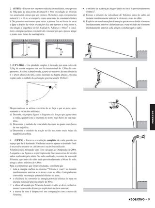 2. (UFPE) – Em um dos esportes radicais da atualidade, uma pessoa
de 70kg pula de uma ponte de altura H = 50m em relação ao nível do
rio, amarrada à cintura por um elástico. O elástico, cujo comprimento
natural é L = 10 m, se comporta como uma mola de constante elástica
k. No primeiro movimento para baixo, a pessoa fica no limiar de tocar
a água e depois de várias oscilações fica em repouso a uma altura h,
em relação à superfície do rio. Calcule h. Adote g = 10m/s2 e consi-
dere a energia mecânica constante até o instante em que a pessoa atinge
o ponto mais baixo de sua trajetória.
3. (UFV-MG) – Um pêndulo simples é formado por uma esfera de
3,0kg de massa suspensa em um fio inextensível de 1,50m de com-
primento. A esfera é abandonada, a partir do repouso, de uma distância
h = 25cm abaixo do teto, como ilustrado na figura abaixo, em uma
região onde o módulo da aceleração gravitacional é 10,0m/s2.
Desprezando-se os atritos e o efeito do ar, faça o que se pede, apre-
sentando o raciocínio utilizado:
a) Desenhe, na própria figura, o diagrama das forças que agem sobre
a esfera, quando esta se encontra no ponto mais baixo de sua traje-
tória.
b) Determine o módulo da velocidade da esfera no ponto mais baixo
de sua trajetória.
c) Determine o módulo da tração no fio no ponto mais baixo da
trajetória da esfera.
4. (UFRN) – Escreva a resolução completa de cada questão no
espaço que lhe é destinado. Não basta escrever apenas o resultado final:
é necessário mostrar os cálculos ou o raciocínio utilizado.
Yelenita estava treinando salto com vara para as Olimpíadas de 2004.
A sequência de figuras a seguir representa fases sucessivas de um dos
saltos realizados pela atleta. No salto analisado, o centro de massa de
Yelenita, que antes do salto está aproximadamente a 86cm do solo,
atinge a altura máxima de 4,86m.
Para as estimativas que serão solicitadas, considere que
• toda a energia cinética do sistema “Yelenita + vara”, no instante
imediatamente anterior a ela tocar a vara no chão, é integralmente
convertida em energia potencial elástica da vara;
• a eficiência de conversão da energia potencial elástica da vara em
energia potencial gravitacional é de 80%;
• a altura alcançada por Yelenita durante o salto se deve exclusiva-
mente à conversão de energia explicitada no item anterior;
• a massa da vara é desprezível em comparação com a massa de
Yelenita;
• o módulo da aceleração da gravidade no local é aproximadamente
10,0m/s2.
a) Estime o módulo da velocidade de Yelenita antes do salto, no
instante imediatamente anterior a ela tocar a vara no chão.
b) Explicite as transformações de energia que ocorrem desde o instante
imediatamente anterior a Yelenita tocar a vara no chão até o instante
imediatamente anterior a ela atingir o colchão após o salto.
– 9
FÍSICAA3.aS
C2_FIS_A_TAREFAS_Alelex 20/09/12 10:18 Página 9
 