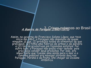 3. Crises externas ao Brasil
        A Guerra do Paraguai (1865-1870)

Assim, no governo de Francisco Solano López, que teve
    início em 1862, o Paraguai não dependia de quase
 ninguém já que, (1) produzia todos os alimentos de que
 precisava, (2) tinha uma fábrica de armas e de pólvora
    e (3) terras produtivas em fazendas estatais. Por
   outro lado, o Paraguai não podia viver isolado, pois
       precisava vender seus produtos. Por isso, era
     importante que tivesse uma saída para o mar e o
      caminho possível era navegar através dos rios
   Paraguai, Paraná e da Prata, até chegar ao Oceano
                        Atlântico.
 