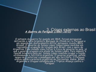 3. Crises externas ao Brasil
                          3. Crises externas
           A Guerra do Paraguai (1865-1870)

  O estopim da guerra foi quando em 1864, forças paraguaias
 detiveram o navio brasileiro Marques de Olinda no rio Paraguai e
   em seguida um destacamento militar paraguaio invadiu Mato
   Grosso. O governo de Solano López tomou essas medidas em
   represália á ocupação do Uruguai pelo Brasil, com o apoio da
Argentina. Essa invasão visou forçar a troca de governo no país, já
que o governo uruguaio era aliado de Solano López. Para impedir a
reação brasileira pelo sul, Solano López resolveu ocupar a região,
atravessando o território argentino. O governo argentino, porém,
  negou-se a autorizar a passagem por seu território. O Paraguai
 atacou então a província argentina de Corrientes. Assim ,Brasil,
   Argentina e Uruguai estabelecem a Tríplice Aliança contra o
                             Paraguai.
 