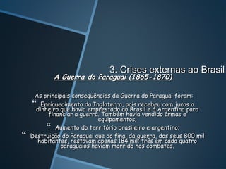 3. Crises externas ao Brasil
            A Guerra do Paraguai (1865-1870)

     As principais conseqüências da Guerra do Paraguai foram:
    dinheiro que haviada Inglaterra,ao Brasil e á Argentina para
       Enriquecimento
                         emprestado
                                      pois recebeu com juros o
          financiar a guerra. Também havia vendido armas e
                            equipamentos;
          Aumento do território brasileiro e argentino;
   Destruição do Paraguai que ao final da guerra, dos seus 800 mil
      habitantes, restavam apenas 184 mil: três em cada quatro
              paraguaios haviam morrido nos combates.
 
