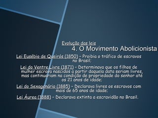Evolução das leis
                           4. O Movimento Abolicionista
Lei Eusébio de Queirós (1850) – Proibia o tráfico de escravos
                           no Brasil;
  Lei do Ventre Livre (1871) – Determinava que os filhos de
  mulher escrava nascidos a partir daquela data seriam livres,
  mas continuariam na condição de propriedade do senhor até
                      os 21 anos de idade;
Lei do Sexagenário (1885) – Declarava livres os escravos com
                   mais de 65 anos de idade;
Lei Áurea (1888) – Declarava extinta a escravidão no Brasil.
 
