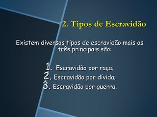 2. Tipos de Escravidão

Existem diversos tipos de escravidão mais os
              três principais são:


          1. Escravidão por raça;
         2. Escravidão por dívida;
         3. Escravidão por guerra.
 