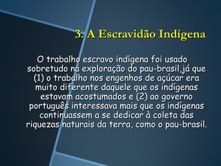 3. A Escravidão Indígena
   O trabalho escravo indígena foi usado
sobretudo na exploração do pau-brasil,já que
  (1) o trabalho nos engenhos de açúcar era
   muito diferente daquele que os indígenas
    estavam acostumados e (2) ao governo
 português interessava mais que os indígenas
    continuassem a se dedicar à coleta das
riquezas naturais da terra, como o pau-brasil.
 