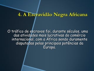 4. A Escravidão Negra Africana


O tráfico de escravos foi, durante séculos, uma
   das atividades mais lucrativas do comércio
  internacional, com a África sendo duramente
     disputadas pelas principais potências da
                     Europa.
 