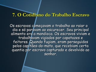 7. O Cotidiano do Trabalho Escravo

Os escravos começavam o trabalho ao raiar o
 dia e só paravam ao escurecer. Seu principal
alimento era a mandioca. Os escravos viviam e
     trabalhavam vigiados por capatazes e
  feitores. Quando fugiam, eram perseguidos
 pelos capitães-do-mato, que recebiam certa
 quantia por escravo capturado e devolvido ao
                   senhor.
 