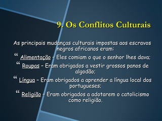 9. Os Conflitos Culturais
As principais mudanças culturais impostas aos escravos
                 negros africanos eram:
 Alimentação – Eles comiam o que o senhor lhes dava;
 Roupas – Eram obrigados a vestir grossos panos de
                        algodão;
 Língua – Eram obrigados a aprender a língua local dos
                      portugueses;
 Religião – Eram obrigados a adotarem o catolicismo
                     como religião.
 