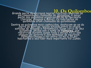 10. Os reuniram-se
Grande parte do escravos negros fugitivos
                                          Quilombos
    em comunidades chamadas de quilombos. A maior
    parte dos quilombos organizaram-se no Nordeste
       (Sergipe, Alagoas e Bahia). Os habitantes do
         quilombos eram chamados de quilombolas.
Dentre os quilombos mais conhecidos, destacam-se os da
     Serra da Barriga, região situada entre os atuais
  estados de Alagoas e Pernambuco. Eram cerca de dez
     quilombos, unidos sob o nome de Palmares, que
    resistiram durante quase todo o século XVII aos
     ataques do governo e dos senhores de escravos.
        Palmares chegou a ter entre 20 mil e 30 mil
    habitantes e seu líder mais importante foi Zumbi.
 