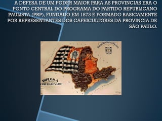 A DEFESA DE UM PODER MAIOR PARA AS PROVINCIAS ERA O
  PONTO CENTRAL DO PROGRAMA DO PARTIDO REPUBLICANO
PAULISTA (PRP), FUNDADO EM 1873 E FORMADO BASICAMENTE
POR REPRESENTANTES DOS CAFEICULTORES DA PROVINCIA DE
                                            SÃO PAULO.
 