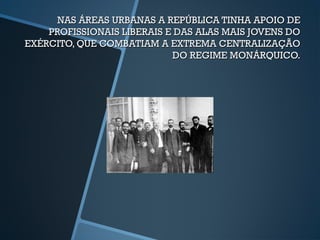 NAS ÁREAS URBANAS A REPÚBLICA TINHA APOIO DE
    PROFISSIONAIS LIBERAIS E DAS ALAS MAIS JOVENS DO
EXÉRCITO, QUE COMBATIAM A EXTREMA CENTRALIZAÇÃO
                            DO REGIME MONÁRQUICO.
 