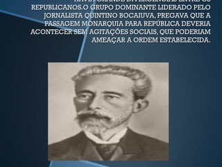 HAVIA GRANDE DIVERGÊNCIAS ENTRE OS
REPUBLICANOS.O GRUPO DOMINANTE LIDERADO PELO
   JORNALISTA QUINTINO BOCAIUVA, PREGAVA QUE A
   PASSAGEM MONARQUIA PARA REPÚBLICA DEVERIA
ACONTECER SEM AGITAÇÕES SOCIAIS, QUE PODERIAM
               AMEAÇAR A ORDEM ESTABELECIDA.
 