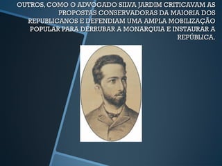 OUTROS, COMO O ADVOGADO SILVA JARDIM CRITICAVAM AS
          PROPOSTAS CONSERVADORAS DA MAIORIA DOS
  REPUBLICANOS E DEFENDIAM UMA AMPLA MOBILIZAÇÃO
   POPULAR PARA DERRUBAR A MONARQUIA E INSTAURAR A
                                         REPÚBLICA.
 