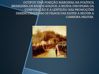 OCUPOU UMA POSIÇÃO MARGINAL NA POLÍTICA
BRASILEIRA.OS BAIXOS SOLDOS, A RIGÍDA DISCIPLINA DA
        CORPORAÇÃO E A LENTIDÃO NAS PROMOÇÕES
  DESENCORAJAVAM OS FILHOS DAS ELITES A SEGUIR A
                                  CARREIRA MILITAR.
 