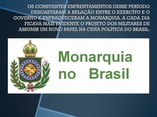 OS CONSTANTES ENFRENTAMENTOS DESSE PERÍODO
      DESGASTARAM A RELAÇÃO ENTRE O EXERCÍTO E O
GOVERNO E ENFRAQUECERAM A MONARQUIA. A CADA DIA
   FICAVA MAIS EVIDENTE O PROJETO DOS MILITARES DE
 ASSUMIR UM NOVO PAPEL NA CENA POLÍTICA DO BRASIL.
 