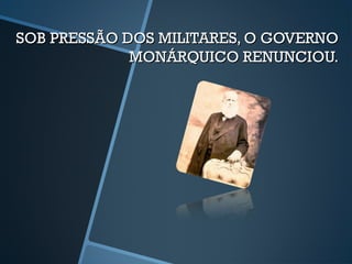 SOB PRESSÃO DOS MILITARES, O GOVERNO
             MONÁRQUICO RENUNCIOU.
 