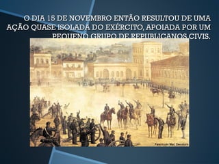 O DIA 15 DE NOVEMBRO ENTÃO RESULTOU DE UMA
AÇÃO QUASE ISOLADA DO EXÉRCITO, APOIADA POR UM
          PEQUENO GRUPO DE REPUBLICANOS CIVIS.
 