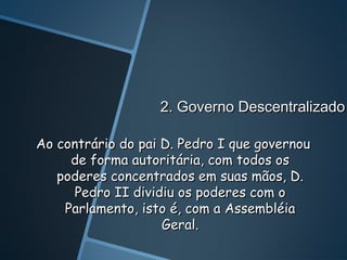2. Governo Descentralizado

Ao contrário do pai D. Pedro I que governou
     de forma autoritária, com todos os
   poderes concentrados em suas mãos, D.
      Pedro II dividiu os poderes com o
    Parlamento, isto é, com a Assembléia
                    Geral.
 
