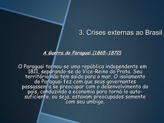 3. Crises externas ao Brasil

         A Guerra do Paraguai (1865-1870)

O Paraguai tornou-se uma república independente em
    1811, separando-se do Vice-Reino do Prata. Seu
  território não tem saída para o mar. O isolamento
      do Paraguai fez com que seus governantes
 passassem a se preocupar com o desenvolvimento do
   país, conduzindo a economia para torná-lo auto-
  suficiente, ou seja, estavam preocupados somente
                    com seu umbigo.
 