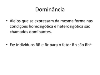 Dominância Alelos que se expressam da mesma forma nas condições homozigótica e heterozigótica são chamados dominantes. Ex: Indivíduos RR e Rr para o fator Rh são Rh +. 