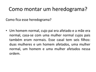 Como montar um heredograma? Como fica esse heredograma? Um homem normal, cujo pai era afetado e a mãe era normal, casa-se com uma mulher normal cujos pais também eram normais. Esse casal tem seis filhos: duas mulheres e um homem afetados, uma mulher normal, um homem e uma mulher afetados nessa ordem. 