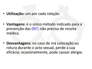 Utilização:  um por cada relação. Vantagens:  é o único método indicado para a prevenção das  DST ; não precisa de receita médica. Desvantagens:  no caso de má colocação ou rotura durante o acto sexual, perde a sua eficácia; ocasionalmente, pode causar alergia. 