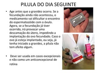 PILULA DO DIA SEGUINTE Age antes que a gravidez ocorra. Se a fecundação ainda não aconteceu, o medicamento vai dificultar o encontro do espermatozóide com o óvulo. Agora, se a fecundação já tiver ocorrido, irá provocar uma descamação do útero, impedindo a implantação do ovo fecundado. Caso o ovo já esteja implantado, ou seja, já tenha iniciado a gravidez, a pílula não tem efeito algum. Deve ser usada em casos excepcionais e não como um anticoncepcional de rotina   