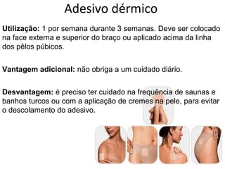 Adesivo dérmico  Utilização:  1 por semana durante 3 semanas. Deve ser colocado na face externa e superior do braço ou aplicado acima da linha dos pêlos púbicos.  Vantagem adicional:  não obriga a um cuidado diário.  Desvantagem:  é preciso ter cuidado na frequência de saunas e banhos turcos ou com a aplicação de cremes na pele, para evitar o descolamento do adesivo. 
