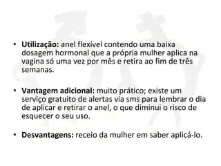 Utilização:  anel flexível contendo uma baixa dosagem hormonal que a própria mulher aplica na vagina só uma vez por mês e retira ao fim de três semanas. Vantagem adicional:  muito prático; existe um serviço gratuito de alertas via sms para lembrar o dia de aplicar e retirar o anel, o que diminui o risco de esquecer o seu uso. Desvantagens:  receio da mulher em saber aplicá-lo. 