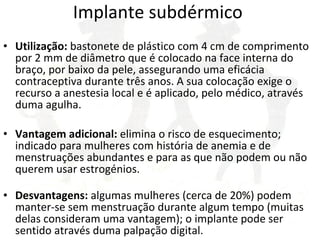 Implante subdérmico  Utilização:  bastonete de plástico com 4 cm de comprimento por 2 mm de diâmetro que é colocado na face interna do braço, por baixo da pele, assegurando uma eficácia contraceptiva durante três anos. A sua colocação exige o recurso a anestesia local e é aplicado, pelo médico, através duma agulha.  Vantagem adicional:  elimina o risco de esquecimento; indicado para mulheres com história de anemia e de menstruações abundantes e para as que não podem ou não querem usar estrogénios. Desvantagens:  algumas mulheres (cerca de 20%) podem manter-se sem menstruação durante algum tempo (muitas delas consideram uma vantagem); o implante pode ser sentido através duma palpação digital. 
