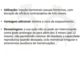 Utilização:  Injeção hormonais sexuais femininas, com duração de eficácia contraceptiva de três meses.  Vantagem adicional:  elimina o risco de esquecimento. Desvantagens:  a sua ação não só pode ser interrompida como pode prolongar-se para além dos 3 meses (até 12 meses), não permitindo retomar de imediato a capacidade reprodutiva quando desejada; ciclo menstrual irregular e amenorreia (ausência de menstruação).  