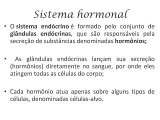 Sistema hormonal O  sistema endócrino  é formado pelo conjunto de  glândulas endócrinas , que são responsáveis pela secreção de substâncias denominadas  hormônios; As glândulas endócrinas lançam sua secreção (hormônios) diretamente no sangue, por onde eles atingem todas as células do corpo; Cada hormônio atua apenas sobre alguns tipos de células, denominadas células-alvo. 