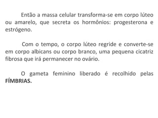 Então a massa celular transforma-se em corpo lúteo ou amarelo, que secreta os hormônios: progesterona e estrógeno.  Com o tempo, o corpo lúteo regride e converte-se em corpo albicans ou corpo branco, uma pequena cicatriz fibrosa que irá permanecer no ovário.  O gameta feminino liberado é recolhido pelas  FÍMBRIAS. 