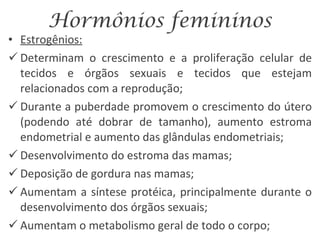 Hormônios femininos Estrogênios: Determinam o crescimento e a proliferação celular de tecidos e órgãos sexuais e tecidos que estejam relacionados com a reprodução; Durante a puberdade promovem o crescimento do útero (podendo até dobrar de tamanho), aumento estroma endometrial e aumento das glândulas endometriais; Desenvolvimento do estroma das mamas; Deposição de gordura nas mamas; Aumentam a síntese protéica, principalmente durante o desenvolvimento dos órgãos sexuais; Aumentam o metabolismo geral de todo o corpo; 