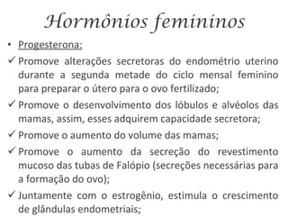 Hormônios femininos Progesterona: Promove alterações secretoras do endométrio uterino durante a segunda metade do ciclo mensal feminino para preparar o útero para o ovo fertilizado; Promove o desenvolvimento dos lóbulos e alvéolos das mamas, assim, esses adquirem capacidade secretora; Promove o aumento do volume das mamas; Promove o aumento da secreção do revestimento mucoso das tubas de Falópio (secreções necessárias para a formação do ovo); Juntamente com o estrogênio, estimula o crescimento de glândulas endometriais; 