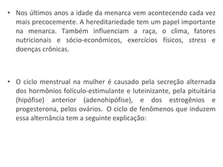 Nos últimos anos a idade da menarca vem acontecendo cada vez mais precocemente. A hereditariedade tem um papel importante na menarca. Também influenciam a raça, o clima, fatores nutricionais e sócio-econômicos, exercícios físicos,  stress  e doenças crônicas. O ciclo menstrual na mulher é causado pela secreção alternada dos hormônios folículo-estimulante e luteinizante, pela pituitária (hipófise) anterior (adenohipófise), e dos estrogênios e progesterona, pelos ovários.  O ciclo de fenômenos que induzem essa alternância tem a seguinte explicação: 