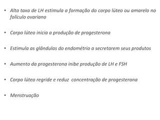 Alta taxa de LH estimula a formação do corpo lúteo ou amarelo no folículo ovariano Corpo lúteo inicia a produção de progesterona Estimula as glândulas do endométrio a secretarem seus produtos Aumento da progesterona inibe produção de LH e FSH Corpo lúteo regride e reduz  concentração de progesterona Menstruação 