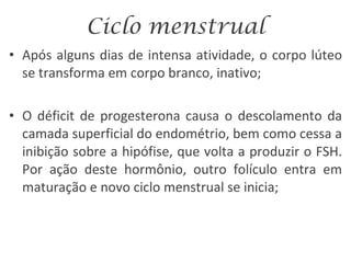 Ciclo menstrual Após alguns dias de intensa atividade, o corpo lúteo se transforma em corpo branco, inativo; O déficit de progesterona causa o descolamento da camada superficial do endométrio, bem como cessa a inibição sobre a hipófise, que volta a produzir o FSH. Por ação deste hormônio, outro folículo entra em maturação e novo ciclo menstrual se inicia; 