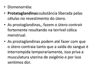 Dismenorréia: Protataglandinas: substância liberada pelas células no revestimento do útero. As prostaglandinas,, fazem o útero contrair fortemente resultando na terrível cólica menstrual.  As prostaglandinas podem até fazer com que o útero contraia tanto que a saída do sangue é interrompida temporariamente, isso priva a musculatura uterina de oxigênio e por isso sentimos dor. 