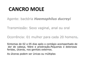 CANCRO MOLE Agente: bactéria  Haemophilus ducreyi Transmissão: Sexo vaginal, anal ou oral  Ocorrência: 01 mulher para cada 20 homens .  Sintomas de 02 a 05 dias após o contágio acompanhado de  dor de cabeça, febre e prostração.Pequenas e dolorosas feridas, úlceras, nos genitais externos.  As úlceras podem ser únicas ou múltiplas   