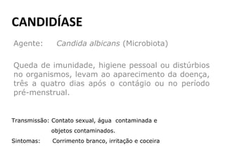 CANDIDÍASE Agente:  Candida albicans  (Microbiota) Queda de imunidade, higiene pessoal ou distúrbios no organismos, levam ao aparecimento da doença, três a quatro dias após o contágio ou no período pré-menstrual.  Transmissão: Contato sexual, água  contaminada e  objetos contaminados. Sintomas:  Corrimento branco, irritação e coceira  