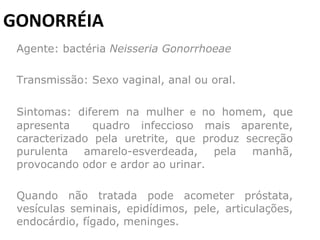 GONORRÉIA Agente: bactéria  Neisseria Gonorrhoeae   Transmissão: Sexo vaginal, anal ou oral.         Sintomas: diferem na mulher  e  no homem, que apresenta  quadro infeccioso mais aparente, caracterizado pela uretrite, que produz secreção purulenta amarelo-esverdeada, pela manhã, provocando odor e ardor ao urinar. Quando não tratada pode acometer próstata, vesículas seminais, epidídimos, pele, articulações, endocárdio, fígado, meninges. 