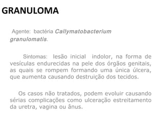 GRANULOMA   Agente:  bactéria  Callymatobacterium granulomatis . Sintomas:  lesão inicial  indolor, na forma de vesículas endurecidas na pele dos órgãos genitais, as quais se rompem formando uma única úlcera, que aumenta causando destruição dos tecidos. Os casos não tratados, podem evoluir causando sérias complicações como ulceração estreitamento da uretra, vagina ou ânus. 