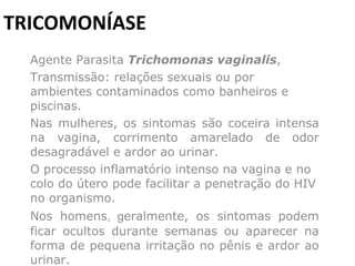 TRICOMONÍASE Agente Parasita  Trichomonas vaginalis ,  Transmissão: relações sexuais ou por ambientes contaminados como banheiros e piscinas.    Nas mulheres, os sintomas são coceira intensa na vagina, corrimento amarelado de odor desagradável e ardor ao urinar.    O processo inflamatório intenso na vagina e no colo do útero pode facilitar a penetração do HIV no organismo.  Nos homens , g eralmente, os sintomas podem ficar ocultos durante semanas ou aparecer na forma de pequena irritação no pênis e ardor ao urinar. 