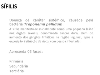 SÍFILIS Doença de caráter sistêmico, causada pela bactéria  Treponema pallidum .  A sífilis manifesta-se inicialmente como uma pequena lesão nos órgãos sexuais, denominada cancro duro, além do aumento dos gânglios linfáticos na região inguinal, após a exposição à situação de risco, com pessoa infectada.  Apresenta 03 fases: Primária Secundária  Terciária 
