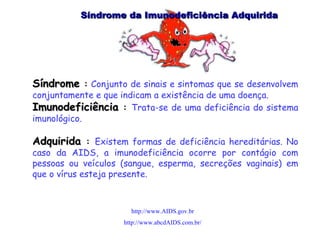 Síndrome da Imunodeficiência Adquirida  Síndrome  :   Conjunto de sinais e sintomas que se desenvolvem conjuntamente e que indicam a existência de uma doença.  Imunodeficiência  :  Trata-se de uma deficiência do sistema imunológico.  Adquirida  :  Existem formas de deficiência hereditárias. No caso da AIDS, a imunodeficiência ocorre por contágio com pessoas ou veículos (sangue, esperma, secreções vaginais) em que o vírus esteja presente. http://www.AIDS.gov.br http://www.abcdAIDS.com.br/ 
