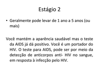 Estágio 2 Geralmente pode levar de 1 ano a 5 anos (ou mais) Você mantém a aparência saudável mas o teste da AIDS já dá positivo. Você é um portador do HIV. O teste para AIDS, pode ser por meio da detecção de anticorpos anti- HIV no sangue, em resposta à infecção pelo HIV. 