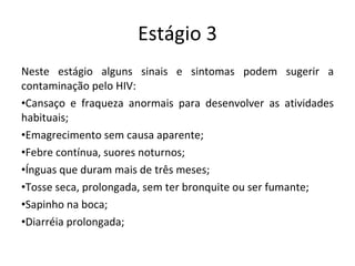 Estágio 3 Neste estágio alguns sinais e sintomas podem sugerir a contaminação pelo HIV: Cansaço e fraqueza anormais para desenvolver as atividades habituais; Emagrecimento sem causa aparente; Febre contínua, suores noturnos; Ínguas que duram mais de três meses; Tosse seca, prolongada, sem ter bronquite ou ser fumante; Sapinho na boca; Diarréia prolongada; 
