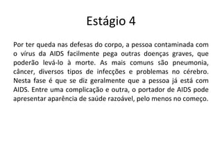 Estágio 4 Por ter queda nas defesas do corpo, a pessoa contaminada com o vírus da AIDS facilmente pega outras doenças graves, que poderão levá-lo à morte. As mais comuns são pneumonia, câncer, diversos tipos de infecções e problemas no cérebro. Nesta fase é que se diz geralmente que a pessoa já está com AIDS. Entre uma complicação e outra, o portador de AIDS pode apresentar aparência de saúde razoável, pelo menos no começo. 