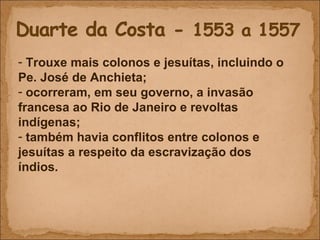 Trouxe mais colonos e jesuítas, incluindo o Pe. José de Anchieta; ocorreram, em seu governo, a invasão francesa ao Rio de Janeiro e revoltas indígenas; também havia conflitos entre colonos e jesuítas a respeito da escravização dos índios. 