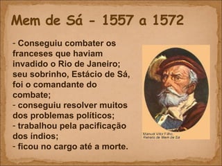 Conseguiu combater os franceses que haviam invadido o Rio de Janeiro; seu sobrinho, Estácio de Sá, foi o comandante do combate; conseguiu resolver muitos dos problemas políticos; trabalhou pela pacificação dos índios; ficou no cargo até a morte. 